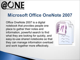 Office OneNote 2007 is a digital
notebook that provides people one
place to gather their notes and
information, powerful search to find
what they are looking for quickly, and
easy-to-use shared notebooks so that
they can manage information overload
and work together more effectively.
 