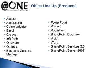  Access
 Accounting
 Communicator
 Excel
 Groove
 InfoPath
 OneNote
 Outlook
 Business Contact
Manager
 PowerPoint
 Project
 Publisher
 SharePoint Designer
 Visio
 Word
 SharePoint Services 3.0
 SharePoint Server 2007
 