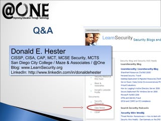Donald E. Hester
CISSP, CISA, CAP, MCT, MCSE Security, MCTS
San Diego City College / Maze & Associates / @One
Blog: www.LearnSecurity.org
LinkedIn: http://www.linkedin.com/in/donaldehester
Donald E. Hester
CISSP, CISA, CAP, MCT, MCSE Security, MCTS
San Diego City College / Maze & Associates / @One
Blog: www.LearnSecurity.org
LinkedIn: http://www.linkedin.com/in/donaldehester
 