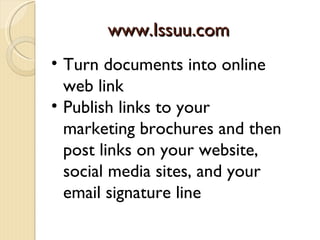 www.Issuu.com
• Turn documents into online
  web link
• Publish links to your
  marketing brochures and then
  post links on your website,
  social media sites, and your
  email signature line
 