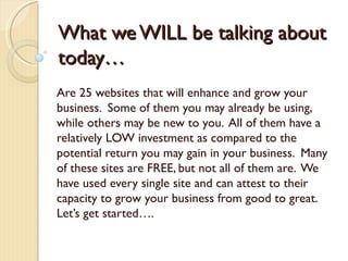 What we WILL be talking about
today…
Are 25 websites that will enhance and grow your
business. Some of them you may already be using,
while others may be new to you. All of them have a
relatively LOW investment as compared to the
potential return you may gain in your business. Many
of these sites are FREE, but not all of them are. We
have used every single site and can attest to their
capacity to grow your business from good to great.
Let’s get started….
 