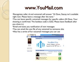 www.YouMail.com
•Recognizes caller id and voicemail will answer “Hi Dave, Stacey isn’t available
right now. Please leave a message after the tone.”
•You can leave specific voicemail messages for specific callers (Hi Dave, Your
showing is confirmed. The lockbox code is 5252. Please leave feedback after
you show it.)
•Email and texts you notification of new messages
•You can email the wav file of any voicemail to someone else
•Also has a series of fun voicemail messages you can use
 