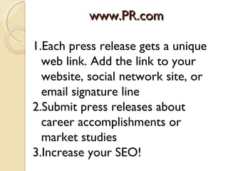 www.PR.com

1.Each press release gets a unique
  web link. Add the link to your
  website, social network site, or
  email signature line
2.Submit press releases about
  career accomplishments or
  market studies
3.Increase your SEO!
 
