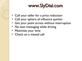 www.SlyDial.com
•   Call your seller for a price reduction
•   Call your sphere of influence quicker
•   Get your point across without interruption
•   No text messaging while driving
•   Maximize your time
•   Check on a missed call
 