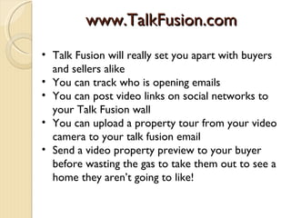 www.TalkFusion.com
• Talk Fusion will really set you apart with buyers
  and sellers alike
• You can track who is opening emails
• You can post video links on social networks to
  your Talk Fusion wall
• You can upload a property tour from your video
  camera to your talk fusion email
• Send a video property preview to your buyer
  before wasting the gas to take them out to see a
  home they aren’t going to like!
 