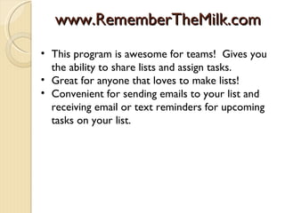 www.RememberTheMilk.com
• This program is awesome for teams! Gives you
  the ability to share lists and assign tasks.
• Great for anyone that loves to make lists!
• Convenient for sending emails to your list and
  receiving email or text reminders for upcoming
  tasks on your list.
 