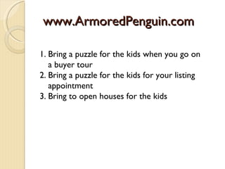 www.ArmoredPenguin.com

1. Bring a puzzle for the kids when you go on
   a buyer tour
2. Bring a puzzle for the kids for your listing
   appointment
3. Bring to open houses for the kids
 