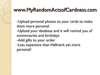 www.MyRandomActsofCardness.com

 -Upload personal photos to your cards to make
 them more personal
 -Upload your database and it will remind you of
 anniversaries and birthdays
 -Add gifts to your order
 -Less expensive than Hallmark yet more
 personal!
 