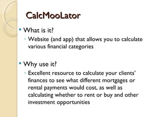 CalcMooLator
   What is it?
    ◦ Website (and app) that allows you to calculate
      various financial categories

   Why use it?
    ◦ Excellent resource to calculate your clients’
      finances to see what different mortgages or
      rental payments would cost, as well as
      calculating whether to rent or buy and other
      investment opportunities
 