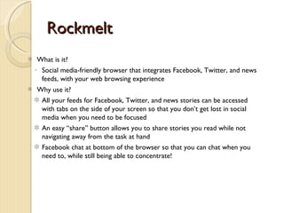 Rockmelt
 What is it?
◦ Social media-friendly browser that integrates Facebook, Twitter, and news
  feeds, with your web browsing experience
Why use it?
  All your feeds for Facebook, Twitter, and news stories can be accessed
  with tabs on the side of your screen so that you don’t get lost in social
  media when you need to be focused
  An easy “share” button allows you to share stories you read while not
  navigating away from the task at hand
  Facebook chat at bottom of the browser so that you can chat when you
  need to, while still being able to concentrate!
 
