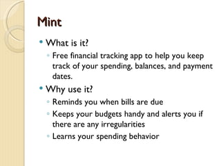 Mint
   What is it?
    ◦ Free financial tracking app to help you keep
      track of your spending, balances, and payment
      dates.
   Why use it?
    ◦ Reminds you when bills are due
    ◦ Keeps your budgets handy and alerts you if
      there are any irregularities
    ◦ Learns your spending behavior
 