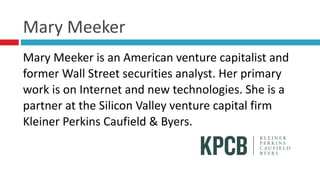 Mary	
  Meeker
Mary	
  Meeker	
  is	
  an	
  American	
  venture	
  capitalist	
  and	
  
former	
  Wall	
  Street	
  securities	
  analyst.	
  Her	
  primary	
  
work	
  is	
  on	
  Internet	
  and	
  new	
  technologies.	
  She	
  is	
  a	
  
partner	
  at	
  the	
  Silicon	
  Valley	
  venture	
  capital	
  firm	
  
Kleiner	
  Perkins	
  Caufield	
  &	
  Byers.	
  
 