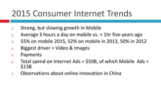 2015	
  Consumer	
  Internet	
  Trends
1. Strong,	
  but	
  slowing	
  growth	
  in	
  Mobile	
  
2. Average	
  3	
  hours	
  a	
  day	
  on	
  mobile	
  vs.	
  <	
  1hr	
  five-­‐years	
  ago	
  
3. 55%	
  on	
  mobile	
  2015,	
  52%	
  on	
  mobile	
  in	
  2013,	
  50%	
  in	
  2012	
  
4. Biggest	
  driver	
  =	
  Video	
  &	
  Images	
  
5. Payments	
  
6. Total	
  spend	
  on	
  Internet	
  Ads	
  =	
  $50B,	
  of	
  which	
  Mobile	
  	
  Ads	
  =	
  
$13B	
  
7. Observations	
  about	
  online	
  innovation	
  in	
  China
 