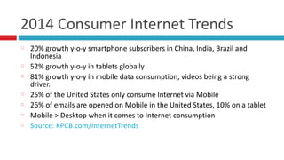 2014	
  Consumer	
  Internet	
  Trends
20%	
  growth	
  y-­‐o-­‐y	
  smartphone	
  subscribers	
  in	
  China,	
  India,	
  Brazil	
  and	
  
Indonesia	
  
52%	
  growth	
  y-­‐o-­‐y	
  in	
  tablets	
  globally	
  
81%	
  growth	
  y-­‐o-­‐y	
  in	
  mobile	
  data	
  consumption,	
  videos	
  being	
  a	
  strong	
  
driver.	
  
25%	
  of	
  the	
  United	
  States	
  only	
  consume	
  Internet	
  via	
  Mobile	
  
26%	
  of	
  emails	
  are	
  opened	
  on	
  Mobile	
  in	
  the	
  United	
  States,	
  10%	
  on	
  a	
  tablet	
  
Mobile	
  >	
  Desktop	
  when	
  it	
  comes	
  to	
  Internet	
  consumption	
  
Source:	
  KPCB.com/InternetTrends
 