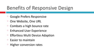 Benefits	
  of	
  Responsive	
  Design
Google	
  Prefers	
  Responsive	
  
One	
  Website,	
  One	
  URL	
  
Combats	
  a	
  high	
  bounce	
  rate	
  
Enhanced	
  User	
  Experience	
  
Effortless	
  Multi	
  Device	
  Adaption	
  
Easier	
  to	
  maintain	
  
Higher	
  conversion	
  rates
 
