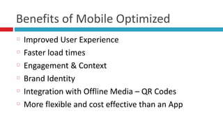 Benefits	
  of	
  Mobile	
  Optimized
Improved	
  User	
  Experience	
  
Faster	
  load	
  times	
  
Engagement	
  &	
  Context	
  
Brand	
  Identity	
  
Integration	
  with	
  Offline	
  Media	
  –	
  QR	
  Codes	
  
More	
  flexible	
  and	
  cost	
  effective	
  than	
  an	
  App
 