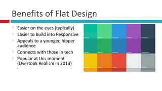 Benefits	
  of	
  Flat	
  Design
Easier	
  on	
  the	
  eyes	
  (typically)	
  
Easier	
  to	
  build	
  into	
  Responsive	
  
Appeals	
  to	
  a	
  younger,	
  hipper	
  
audience	
  
Connects	
  with	
  those	
  in	
  tech	
  
Popular	
  at	
  this	
  moment	
  
(Overtook	
  Realism	
  in	
  2013)
 