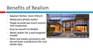 Benefits	
  of	
  Realism
Appears	
  Richer,	
  more	
  Vibrant	
  
Showcases	
  photos	
  better	
  
Tough	
  to	
  build	
  too	
  much	
  realism	
  
into	
  responsive	
  
Easy	
  to	
  convert	
  to	
  Mobile	
  
Works	
  better	
  for	
  a	
  well	
  targeted	
  
market	
  
Most	
  real	
  estate	
  consumers	
  still	
  
do	
  not	
  have	
  a	
  preference	
  for	
  real	
  
estate	
  data.	
  
 