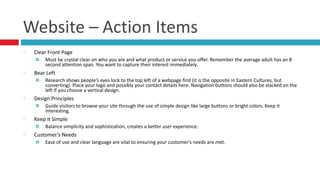 Website	
  –	
  Action	
  Items
Clear	
  Front	
  Page	
  
¤ Must	
  be	
  crystal	
  clear	
  on	
  who	
  you	
  are	
  and	
  what	
  product	
  or	
  service	
  you	
  offer.	
  Remember	
  the	
  average	
  adult	
  has	
  an	
  8	
  
second	
  attention	
  span.	
  You	
  want	
  to	
  capture	
  their	
  interest	
  immediately.	
  	
  
Bear	
  Left	
  
¤ Research	
  shows	
  people’s	
  eyes	
  lock	
  to	
  the	
  top	
  left	
  of	
  a	
  webpage	
  first	
  (it	
  is	
  the	
  opposite	
  in	
  Eastern	
  Cultures,	
  but	
  
converting).	
  Place	
  your	
  logo	
  and	
  possibly	
  your	
  contact	
  details	
  here.	
  Navigation	
  buttons	
  should	
  also	
  be	
  stacked	
  on	
  the	
  
left	
  if	
  you	
  choose	
  a	
  vertical	
  design.	
  
Design	
  Principles	
  
¤ Guide	
  visitors	
  to	
  browse	
  your	
  site	
  through	
  the	
  use	
  of	
  simple	
  design	
  like	
  large	
  buttons	
  or	
  bright	
  colors.	
  Keep	
  it	
  
interesting.	
  
Keep	
  it	
  Simple	
  
¤ Balance	
  simplicity	
  and	
  sophistication,	
  creates	
  a	
  better	
  user	
  experience.	
  
Customer’s	
  Needs	
  
¤ Ease	
  of	
  use	
  and	
  clear	
  language	
  are	
  vital	
  to	
  ensuring	
  your	
  customer’s	
  needs	
  are	
  met.
 