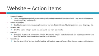 Website	
  –	
  Action	
  Items
Easy	
  on	
  the	
  eyes	
  
¤ Create	
  enough	
  negative	
  space	
  so	
  copy	
  is	
  easily	
  read,	
  and	
  be	
  careful	
  with	
  contrast	
  in	
  colors.	
  Copy	
  should	
  always	
  be	
  dark	
  
characters	
  on	
  light	
  backgrounds.	
  
Button	
  Placement	
  
¤ Good	
  button	
  placement	
  ensures	
  easy	
  browsing	
  of	
  your	
  site.	
  Be	
  considerate	
  of	
  button	
  placement	
  when	
  designing	
  a	
  site.	
  
Broken	
  Links	
  
¤ Check	
  for	
  broken	
  links	
  pre-­‐launch	
  and	
  post	
  launch	
  and	
  every	
  few	
  months.	
  
Purpose	
  
¤ Every	
  page	
  must	
  have	
  its	
  own	
  specific	
  purpose.	
  If	
  it	
  does	
  not	
  sell	
  your	
  product	
  or	
  services	
  you	
  probably	
  should	
  not	
  have	
  
it	
  on	
  your	
  website.	
  Also,	
  ensure	
  every	
  page	
  has	
  a	
  call	
  to	
  action.	
  
Consistency	
  
¤ Use	
  the	
  same	
  style	
  of	
  font	
  and	
  sizes	
  for	
  heading,	
  sub-­‐headers,	
  copy,	
  and	
  footers.	
  Color	
  themes,	
  imagery	
  or	
  illustrations.
 
