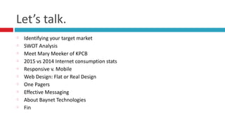Let’s	
  talk.
Identifying	
  your	
  target	
  market	
  
SWOT	
  Analysis	
  
Meet	
  Mary	
  Meeker	
  of	
  KPCB	
  
2015	
  vs	
  2014	
  Internet	
  consumption	
  stats	
  
Responsive	
  v.	
  Mobile	
  
Web	
  Design:	
  Flat	
  or	
  Real	
  Design	
  
One	
  Pagers	
  
Effective	
  Messaging	
  
About	
  Baynet	
  Technologies	
  
Fin
 