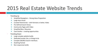 2015	
  Real	
  Estate	
  Website	
  Trends
Trending	
  Up	
  
¤ Simplified	
  Navigation	
  –	
  Strong	
  Value	
  Proposition	
  
¤ Large	
  Hero	
  Visual	
  
¤ Curated	
  Testimonials	
  –	
  with	
  Portraits	
  or	
  better,	
  Video	
  
¤ Pre-­‐Defined	
  Search	
  Areas	
  
¤ Community	
  Pages	
  with	
  Video	
  
¤ Simplified	
  Bios	
  /	
  Resumes	
  
¤ Case	
  Studies	
  –	
  creating	
  opportunities	
  
Trending	
  Down	
  
¤ Large	
  complex	
  website	
  builds	
  
¤ Dedicated	
  vendor	
  lists,	
  or	
  things	
  to	
  do	
  
¤ Complex	
  IDX/MLS	
  Search	
  interfaces	
  
¤ Anything	
  framed	
  
¤ Non-­‐responsive	
  builds
 