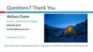 Questions?	
  Thank	
  You.
Wallace	
  Chane	
  
Director,	
  Baynet	
  Technologies	
  
650.924.2631	
  
wallace@baynet.com	
  
www.Baynet.com
eAgents	
  Enterprise	
  Solutions	
  |	
  eAgents	
  Marketing	
  Platforms	
  |	
  Listing	
  Producer	
  Pro	
  |	
  Listing	
  Promoter	
  |	
  eFlyersPro	
  |	
  Tech	
  &	
  Marketing	
  Consulting
 