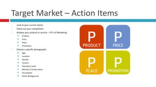 Target	
  Market	
  –	
  Action	
  Items
Look	
  at	
  your	
  current	
  clients	
  
Check	
  out	
  your	
  competition	
  
Analyze	
  your	
  product	
  or	
  service	
  –	
  4	
  P’s	
  of	
  Marketing	
  
¤ Product	
  
¤ Price	
  
¤ Place	
  
¤ Promotion	
  
Choose	
  a	
  specific	
  demographic	
  
¤ Age	
  
¤ Location	
  	
  
¤ Gender	
  
¤ Income	
  
¤ Education	
  Level	
  
¤ Marital	
  or	
  Family	
  status	
  
¤ Occupation	
  
¤ Ethnic	
  Background
 
