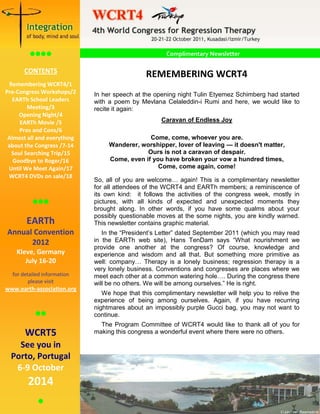 1
                                       WCRT4 Newsletter

                                                                        NEWSLETTER
                                                 Complimentary Newsletter
           
       CONTENTS
                                               REMEMBERING WCRT4
  Remembering WCRT4/1
Pre-Congress Workshops/2     In her speech at the opening night Tulin Etyemez Schimberg had started
   EARTh School Leaders      with a poem by Mevlana Celaleddin-i Rumi and here, we would like to
         Meeting/3           recite it again:
     Opening Night/4
      EARTh Movie /5                                Caravan of Endless Joy
      Pros and Cons/6
 Almost all and everything                     Come, come, whoever you are.
 about the Congress /7-14         Wanderer, worshipper, lover of leaving — it doesn't matter,
   Soul Searching Trip/15                     Ours is not a caravan of despair.
   Goodbye to Roger/16            Come, even if you have broken your vow a hundred times,
 Until We Meet Again/17                           Come, come again, come!
 WCRT4 DVDs on sale/18
                             So, all of you are welcome… again! This is a complimentary newsletter
                             for all attendees of the WCRT4 and EARTh members; a reminiscence of
                             its own kind: it follows the activities of the congress week, mostly in
                         pictures, with all kinds of expected and unexpected moments they
                            brought along. In other words, if you have some qualms about your
                             possibly questionable moves at the some nights, you are kindly warned.
       EARTh                 This newsletter contains graphic material.
Annual Convention               In the “President’s Letter” dated September 2011 (which you may read
      2012                   in the EARTh web site), Hans TenDam says “What nourishment we
                             provide one another at the congress? Of course, knowledge and
    Kleve, Germany           experience and wisdom and all that. But something more primitive as
       July 16-20            well: company… Therapy is a lonely business; regression therapy is a
                             very lonely business. Conventions and congresses are places where we
  for detailed information   meet each other at a common watering hole…. During the congress there
         please visit        will be no others. We will be among ourselves.” He is right.
www.earth-association.org
                                We hope that this complimentary newsletter will help you to relive the
                             experience of being among ourselves. Again, if you have recurring
                            nightmares about an impossibly purple Gucci bag, you may not want to
                          continue.
                              The Program Committee of WCRT4 would like to thank all of you for
       WCRT5                 making this congress a wonderful event where there were no others.

    See you in
  Porto, Portugal
   6-9 October
        2014
            
                                                                                              John van Raamsdonk
 