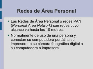 Redes de Área Personal Las Redes de Área Personal o redes PAN ( Personal Area Network ) son redes cuyo alcance va hasta los 10 metros. Normalmente de uso de una persona y conectan su computadora portátil a su impresora, o su cámara fotográfica digital a su computadora o impresora 