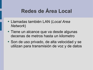 Redes de Área Local Llamadas también LAN ( Local Area Network ) Tiene un alcance que va desde algunas decenas de metros hasta un kilometro Son de uso privado, de alta velocidad y se utilizan para transmisión de voz y de datos 