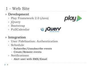 1 - Web Site
4
 Development
 Play Framework 2.0 (Java)
 jQuery
 Bootstrap
 FullCalendar
 Integration
 User Fidelization: Authentication
 Schedule
 Subscribe/Unsubscribe events
 Create/Remove events
 Notifications
 Alert user with SMS/Email
 