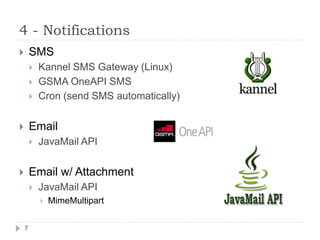4 - Notifications
7
 SMS
 Kannel SMS Gateway (Linux)
 GSMA OneAPI SMS
 Cron (send SMS automatically)
 Email
 JavaMail API
 Email w/ Attachment
 JavaMail API
 MimeMultipart
 