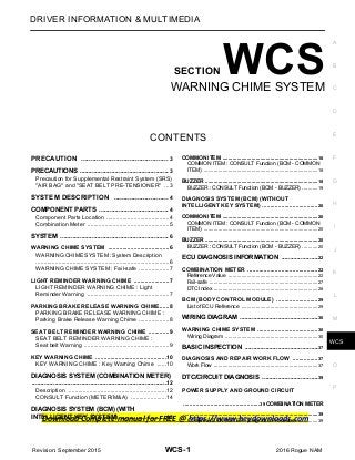 Download Complete manual for FREE @ https://www.heydownloads.com
WCS
WCS-1
DRIVER INFORMATION & MULTIMEDIA
C
D
E
F
G
H
I
J
K
L
M
B
SECTION WCS
A
O
P
CONTENTS
WARNING CHIME SYSTEM
PRECAUTION ............................................. 3
PRECAUTIONS .................................................. 3
Precaution for Supplemental Restraint System (SRS)
"AIR BAG" and "SEAT BELT PRE-TENSIONER" ...3
SYSTEM DESCRIPTION ............................ 4
COMPONENT PARTS ....................................... 4
Component Parts Location .......................................4
Combination Meter ...................................................5
SYSTEM ............................................................. 6
WARNING CHIME SYSTEM ......................................6
WARNING CHIME SYSTEM : System Description
...................................................................................6
WARNING CHIME SYSTEM : Fail-safe ...................7
LIGHT REMINDER WARNING CHIME ......................7
LIGHT REMINDER WARNING CHIME : Light
Reminder Warning ...................................................7
PARKING BRAKE RELEASE WARNING CHIME......8
PARKING BRAKE RELEASE WARNING CHIME :
Parking Brake Release Warning Chime ...................8
SEAT BELT REMINDER WARNING CHIME .............9
SEAT BELT REMINDER WARNING CHIME :
Seat belt Warning .....................................................9
KEY WARNING CHIME ............................................10
KEY WARNING CHIME : Key Warning Chime ......10
DIAGNOSIS SYSTEM (COMBINATION METER)
............................................................................12
Description .............................................................12
CONSULT Function (METER/M&A) ......................14
DIAGNOSIS SYSTEM (BCM) (WITH
INTELLIGENT KEY SYSTEM) ..........................18
COMMON ITEM ..................................................................18
COMMON ITEM : CONSULT Function (BCM - COMMON
ITEM) ...............................................................................18
BUZZER ..............................................................................18
BUZZER : CONSULT Function (BCM - BUZZER) ...........19
DIAGNOSIS SYSTEM (BCM) (WITHOUT
INTELLIGENT KEY SYSTEM) ...................................20
COMMON ITEM ..................................................................20
COMMON ITEM : CONSULT Function (BCM - COMMON
ITEM) ...............................................................................20
BUZZER ..............................................................................20
BUZZER : CONSULT Function (BCM - BUZZER) ...........20
ECU DIAGNOSIS INFORMATION .....................22
COMBINATION METER ............................................22
Reference Value ..............................................................22
Fail-safe ...........................................................................27
DTC Index ........................................................................28
BCM (BODY CONTROL MODULE) ..........................29
List of ECU Reference .....................................................29
WIRING DIAGRAM .............................................30
WARNING CHIME SYSTEM ......................................30
Wiring Diagram ................................................................30
BASIC INSPECTION ..........................................37
DIAGNOSIS AND REPAIR WORK FLOW ................37
Work Flow ........................................................................37
DTC/CIRCUIT DIAGNOSIS ................................39
POWER SUPPLY AND GROUND CIRCUIT
................................................39 COMBINATION METER
.............................................................................................39
COMBINATION METER : Diagnosis Procedure ..............39
Revision: September 2015 2016 Rogue NAM
 