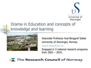 Drama in Education and concepts of knowledge and learning Associate Professor Aud Berggraf Sæbø University of Stavanger, Norway [email_address]   Engaged in 3 national research programs  from 2001 – 2010. 