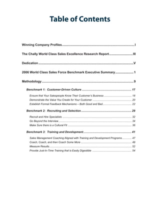 Table of Contents


Winning Company Profiles. .................................................................................. I
                        .

The Chally World Class Sales Excellence Research Report. .......................... III
                                                       .

Dedication..............................................................................................................V

2006 World Class Sales Force Benchmark Executive Summary. .................... 1
                                                        .

Methodology.......................................................................................................... 9

    Benchmark 1: Customer-Driven Culture............................................................... 17

        Ensure that Your Salespeople Know Their Customer’s Business....................................... 18
        Demonstrate the Value You Create for Your Customer....................................................... 20
        Establish Formal Feedback Mechanisms – Both Good and Bad. ....................................... 22
                                                                .

    Benchmark 2: Recruiting and Selection................................................................ 29

        Recruit and Hire Specialists . .............................................................................................. 32
        Go Beyond the Interview. .................................................................................................... 34
                               .
        Make Sure there is a Cultural Fit......................................................................................... 36

    Benchmark 3: Training and Development............................................................. 41

        Sales Management Coaching Aligned with Training and Development Programs.............. 47
        Coach, Coach, and then Coach Some More....................................................................... 49
        Measure Results.................................................................................................................. 52
        Provide Just-In-Time Training that is Easily Digestible ....................................................... 54
 
