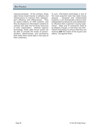 Best Practices


manual processes. To the contrary, these      In sum, information technology is one of
sales forces invest heavily in software and   the most powerful tools that sales forces
infrastructure to improve their salespeo-     possess.      Designed and implemented
ple’s efficiency and effectiveness. They      properly, it can dramatically improve their
do spend millions on CRM systems, and         salespeople’s productivity and substantial-
they do depend on information systems to      ly influence their customers’ buying expe-
connect and align the far-flung resources     rience. Sales and IT executives need to
of their organization. Without superior       be diligent, though, in how they use infor-
technology, these sales forces would not      mation technology to ensure that they are
be able to provide the levels of person-      working with the needs of the buyers and
alization, attentiveness, and consistency     sellers, not against them.
that make them world class in the eyes of
their customers.




  Page 88 	                                                         © The HR Chally Group
 