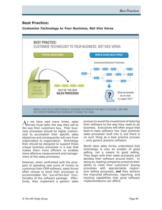 Best Practices


Best Practice:
Customize Technology to Your Business, Not Vice Versa



         BEST PRACTICE:
         CUSTOMIZE TECHNOLOGY TO YOUR BUSINESS, NOT VICE VERSA

                TYPICAL SALES FORCE                              WORLD CLASS SALES FORCE


                                                                Customized Business Processes




        OUT OF
        THE BOX                OUT OF THE BOX

                                                                             ?
                              SALES PROCESSES                                        “What functionality
       SOFTWARE
                                                                                         do we need
                                                                                      to support this?”



         WORLD CLASS SALES FORCES BEGIN BY DESIGNING THE PROCESS THEY NEED TO SUCCEED, AND THEN
         THEY DEVELOP INFORMATION TECHNOLOGY TO ENABLE THE TASKS




A   s we have said many times, sales
    forces must tailor the way they sell to
the way their customers buy. Their busi-
                                                      process to avoid the investment of tailoring
                                                      their software to the way they need to do
                                                      business. Executives will often argue that
ness processes should be highly custom-               best-in-class software has ‘best practices
ized to accomplish their specific sales               sales processes’ built into it, but there is
objectives and consequently will vary from            no such thing as a best practice process
organization to organization. Technology              – only generic practice software.
then should be designed to support these
unique business processes in a way that               World class sales forces understand that
makes them more efficient or enables                  technology is only an enabler of good
more effective measurement and manage-                selling, not a means to good selling.
ment of the sales processes.                          They begin with their sales processes and
                                                      develop their software around them. In
However, when confronted with the pros-               doing so, leading companies preserve their
pect of spending vast sums of money to                ability to meet their customers’ buying
customize their CRM software, sales forces            processes with appropriately respon-
often choose to bend their processes to               sive selling processes, and they achieve
accommodate the ‘out-of-the-box’ func-                the improved efficiencies, reporting, and
tionality of the software package. Effec-             tracking capabilities that good software
tively, they implement a generic sales                implementations can afford.




© The HR Chally Group 	                                                                           Page 89
 