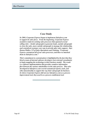 Best Practices




                                     Case Study
         In 2004, Corporate Express began to implement Salesforce.com
         to support its sales force. From the beginning, Corporate Express
         needed to retain its existing sales processes that spanned several
         selling roles – Inside salespeople to generate leads, outside salespeople
         to close the sales, more outside salespeople to manage the relationship,
         and centralized customer care reps to provide after sales support. Says
         Donna Walker, VP of Sales Operations and Training, “Corporate
         Express customized all of our sales processes, and then we matched
         them in Salesforce.com.”
         Their commitment to customization is highlighted by the fact that they
         hired a team of internal software developers (not external consultants)
         to begin mapping the technology to their business model. The result
         is a software implementation that provides seamless information
         flow between the various stakeholders in the sales process. They also
         developed in Salesforce.com several customized reports, tools, and
         other functionality to support the way their salespeople do business.
         In short, Corporate Express did not use Salesforce.com as a process
         improvement tool, they used it as a process enablement tool.




 Page 90 	                                                            © The HR Chally Group
 