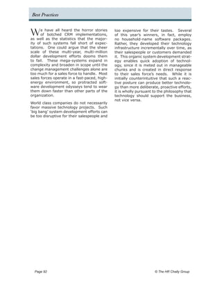 Best Practices


W     e have all heard the horror stories
      of botched CRM implementations,
as well as the statistics that the major-
                                              too expensive for their tastes. Several
                                              of this year’s winners, in fact, employ
                                              no household-name software packages.
ity of such systems fall short of expec-      Rather, they developed their technology
tations. One could argue that the sheer       infrastructure incrementally over time, as
scale of these multi-year, multi-million      their salespeople or customers demanded
dollar development efforts dooms them         it. This organic system development strat-
to fail. These mega-systems expand in         egy enables quick adoption of technol-
complexity and broaden in scope until the     ogy, since it is meted out in manageable
change management challenges alone are        chunks and is created in direct response
too much for a sales force to handle. Most    to their sales force’s needs. While it is
sales forces operate in a fast-paced, high-   initially counterintuitive that such a reac-
energy environment, so protracted soft-       tive posture can produce better technolo-
ware development odysseys tend to wear        gy than more deliberate, proactive efforts,
them down faster than other parts of the      it is wholly pursuant to the philosophy that
organization.                                 technology should support the business,
                                              not vice versa.
World class companies do not necessarily
favor massive technology projects. Such
‘big bang’ system development efforts can
be too disruptive for their salespeople and




  Page 92 	                                                          © The HR Chally Group
 