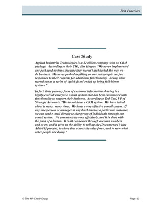 Best Practices




                                     Case Study
          Applied Industrial Technologies is a $2 billion company with no CRM
          package. According to their CIO, Jim Hopper, “We never implemented
          any packaged systems, because they weren’t architected the way we
          do business. We never pushed anything on our salespeople, we just
          responded to their requests for additional functionality. Really, what
          started out as a series of ‘quick fixes’ ended up being full-blown
          systems.”
          In fact, their primary form of customer information sharing is a
          highly-evolved enterprise e-mail system that has been customized with
          functionality to support their business. According to Ted Carl, VP of
          Strategic Accounts, “We do not have a CRM system. We have talked
          about it many, many times. We have a very effective e-mail system. If
          any salesperson or manager at any level touches a particular customer,
          we can send e-mail directly to that group of individuals through our
          e-mail system. We communicate very effectively, and it is done with
          the push of a button. It is all connected through account numbers
          and so on, and it gives us the ability to roll up the [Documented Value
          Added®] process, to share that across the sales force, and to view what
          other people are doing.”




© The HR Chally Group 	                                                             Page 93
 
