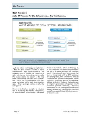 Best Practices


Best Practice:
Make IT Valuable for the Salesperson … And the Customer



         BEST PRACTICE:
         MAKE I.T. VALUABLE FOR THE SALESPERSON ... AND CUSTOMER

                 TYPICAL SALES FORCE                            WORLD CLASS SALES FORCE




              EXECUTIVES                                         EXECUTIVES
                                      TOP DOWN                                           BOTTOM UP
               MANAGERS             JUSTIFICATION                MANAGERS              JUSTIFICATION
                                   FOR INFORMATION                                    FOR INFORMATION
                                     TECHNOLOGY                                         TECHNOLOGY
              SALESPEOPLE                                       SALESPEOPLE


              CUSTOMERS                                          CUSTOMERS




         WORLD CLASS SALES FORCES FOCUS ON INFORMATION TECHNOLOGY THAT WILL IMPROVE THEIR
         SALESPEOPLE’S LIVES AND THEIR CUSTOMERS’ EXPERIENCE




A   ll too often, technology is implement-
    ed for the primary benefit of sales
management. Key selling points of CRM
                                                      forces in our study. When technology is,
                                                      in fact, designed around the way salespeo-
                                                      ple sell, it is readily adopted and routinely
packages are to enable the reporting of               used. Examples of such technology that
sales activity and forecasting, not to make           can be integrated with a CRM package
the salesperson’s life easier or to help              are pricing tools, ROI calculators, product
them create more value for their custom-              configurators, proposal templates, refer-
ers. This is the primary reason that soft-            ral letters, customer reports, e-mail capa-
ware packages suffer such low adoption                bilities, and other features that automate
rates – There is simply nothing in it for the         or improve processes salespeople would
salesperson.                                          otherwise perform manually.         Focusing
                                                      technology on the salesperson rather than
However, technology can play a valuable               sales management can lead to improved
role in improving the life of a salesperson,          sales force capabilities and better custom-
as demonstrated by the world class sales              er experiences.




  Page 94 	                                                                     © The HR Chally Group
 