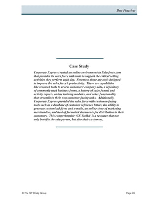 Best Practices




                                      Case Study
          Corporate Express created an online environment in Salesforce.com
          that provides its sales force with tools to support the critical selling
          activities they perform each day. Foremost, there are tools designed
          to improve the sales force’s productivity. These are capabilities
          like research tools to access customers’ company data, a repository
          of commonly used business forms, a battery of sales funnel and
          activity reports, online training modules, and other functionality
          that streamlines their non-customer-facing tasks. Additionally,
          Corporate Express provided the sales force with customer-facing
          tools such as a database of customer reference letters, the ability to
          generate customized flyers and e-mails, an online store of marketing
          merchandise, and host of formatted documents for distribution to their
          customers. This comprehensive ‘CE Toolkit’ is a resource that not
          only benefits the salesperson, but also their customers.




© The HR Chally Group 	                                                              Page 95
 