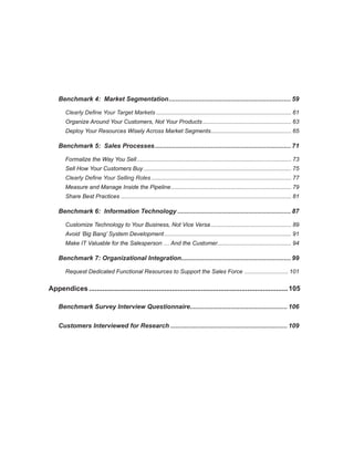Benchmark 4: Market Segmentation. .................................................................... 59
                                    .

       Clearly Define Your Target Markets..................................................................................... 61
       Organize Around Your Customers, Not Your Products........................................................ 63
       Deploy Your Resources Wisely Across Market Segments. ................................................. 65
                                                          .

    Benchmark 5: Sales Processes. ............................................................................ 71
                                .

       Formalize the Way You Sell................................................................................................. 73
       Sell How Your Customers Buy............................................................................................. 75
       Clearly Define Your Selling Roles........................................................................................ 77
       Measure and Manage Inside the Pipeline. .......................................................................... 79
                                             .
       Share Best Practices........................................................................................................... 81

    Benchmark 6: Information Technology................................................................. 87

       Customize Technology to Your Business, Not Vice Versa................................................... 89
       Avoid ‘Big Bang’ System Development................................................................................ 91
       Make IT Valuable for the Salesperson … And the Customer.............................................. 94

    Benchmark 7: Organizational Integration.............................................................. 99
                                           .

       Request Dedicated Functional Resources to Support the Sales Force . .......................... 101


Appendices........................................................................................................ 105

    Benchmark Survey Interview Questionnaire....................................................... 106
                                            .


    Customers Interviewed for Research................................................................... 109
 