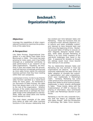 Best Practices




                            Benchmark 7:
                      Organizational Integration



Objective:                                         has existed over time between Sales and
                                                   Marketing. These two functions that are
Leverage the capabilities of other organi-         so aligned in their ultimate objective (i.e.,
zational functions to maximize the produc-         to acquire and retain profitable custom-
tivity of the sales force                          ers) seemed to have bickered back and
                                                   forth since the beginning of time. Market-
                                                   ing accused Sales of failing to execute on
A Perspective:                                     their elegantly designed market strate-
                                                   gies, while Sales accused Marketing of
Like Sales Process, Organizational Inte-
                                                   sitting in an ivory tower unaware of the
gration is a new World Class Sales Force
                                                   real-world challenges they faced in the
Benchmark in 2006. This trend has been
                                                   field. It appeared for decades as though
growing for many years, and it has finally
                                                   the siblings would never move beyond
emerged as a substantial contributor to
                                                   their distrust of one another.
peak performance in our research of top
sales organizations. Therefore, we intro-          The icy relationship between Sales and
duce it here and expect that the ground-           Marketing has now warmed in most top
swell will become increasingly pronounced          organizations we observe. In part, this
as more sales forces realize the potential         improved relationship has been driven by
business partners that they have residing          Sales’ adoption of concepts like custom-
within their own companies.                        er segmentation and value propositions,
                                                   which were traditionally in Marketing’s
Looking back in time, it is fair to say that the
                                                   realm.    Similarly, Marketing has come
sales function operated as a stand-alone
                                                   under pressure from executives to demon-
entity for many years. As mentioned in
                                                   strate their ability to drive revenue growth,
our discussion of Sales Process, the sales
                                                   traditionally a metric directly attributable
force has always been a bit of a mystery
                                                   to Sales. These trends, along with the
to the rest of the organization. Whether
                                                   implementation of CRM to improve the
because of the widely dispersed footprint
                                                   sharing of information, have contributed
of most sales forces or perhaps the rene-
                                                   to Sales’ and Marketing’s decision to join
gade image of the salespeople as individu-
                                                   forces.
alists, Sales has stood alone and frankly
never seemed to mind.                              Marketing is not the only corporate func-
                                                   tion that has begun to integrate itself
The most classic example of the sales
                                                   with Sales, though. With the introduction
force being at odds with other business
                                                   of technology like Sales Force Automa-
functions is the tenuous relationship that




© The HR Chally Group 	                                                                Page 99
 
