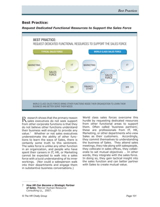Best Practices


Best Practice:
Request Dedicated Functional Resources to Support the Sales Force



         BEST PRACTICE:
         REQUEST DEDICATED FUNCTIONAL RESOURCES TO SUPPORT THE SALES FORCE

                 TYPICAL SALES FORCE                              WORLD CLASS SALES FORCE




     MARKETING                              IT          MARKETING                                   IT


                          SALES                                          MKTG            IT

                          FORCE                                                  SALES
                                                                                 FORCE
                                                                         OTHER           HR




                                            HR           FINANCE /                                 HR
                                                           OTHER




         WORLD CLASS SALES FORCES BRING OTHER FUNCTIONS INSIDE THEIR ORGANIZATION TO LEARN THEIR
         BUSINESS AND BETTER SERVE THEIR NEEDS




R    esearch shows that the primary reason
     sales executives do not seek support
from other corporate functions is that they
                                                       World class sales forces overcome this
                                                       hurdle by requesting dedicated resources
                                                       from other functional areas to support
do not believe other functions understand              them. Often called ‘business partners’,
their business well enough to provide any              these are professionals from IT, HR,
value.7 Whether or not sales executives                Marketing, or other departments who view
underestimate the ability of other func-               Sales as their customers. Accordingly,
tions to learn the ways of Sales, there is             they commit themselves to understanding
certainly some truth to this sentiment.                the business of Sales. They attend sales
The sales force is unlike any other function           meetings, they ride along with salespeople,
in an organization, and people who have                they collocate in sales offices, they collab-
spent their careers in IT, HR, or Marketing            orate to set mutual objectives … In other
cannot be expected to walk into a sales                words, they integrate with the sales force.
force with a lucid understanding of its inner          In doing so, they gain tactical insight into
workings. (Nor could a salesperson walk                the sales function and can better partner
into their departments and engage them                 with Sales to create mutual value.
in substantive business conversations.)




7	 How HR Can Become a Strategic Partner
   of Sales, Mercer Human Resource
   Consulting LL, 2007.

© The HR Chally Group 	                                                                             Page 101
 
