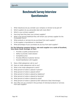 Appendix


                     Benchmark Survey Interview
                           Questionnaire


1.	   What industry(s) do you consider your company or division to be part of?
2.	   Which suppliers do you personally deal with most often?
3.	   Which is your primary supplier?
4.	   How long have they been your primary supplier?
5.	   What is the percent likelihood they will remain your primary supplier for the
      foreseeable future?
6.	   What products or services do you purchase from each supplier?
7.	   Is the supplier a manufacturer or distributor?
8.	   What percentage of your purchases do you buy from each supplier?

For the following company factors, rate each supplier on a scale of Excellent,
Very Good, Good, Average, or Poor:

      •	   Provides a quality product/service
      •	   Ability to provide a total solution
      •	   Competitive price
      •	   Provides Effective Customer Service
      •	   Overall Satisfaction with Supplier

9.	   Does a field salesperson call on you?
10.	 Does an inside salesperson call on you?
11.	 What is the inside salesperson’s name?
12.	 What percent of orders is placed in-person?
13.	 What percent of orders is placed online?
14.	 What percent of orders is placed by telephone?
15.	 What percent of orders is placed by facsimile?
16.	 What percent of orders is placed by email?
17.	 What percent of orders is placed by EDI? (Electronic Data Interchange)
18.	 How often are you involved in the purchase of individual products or services
     from each supplier?




  Page 106 	                                                          © The HR Chally Group
 