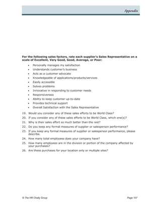Appendix




For the following sales factors, rate each supplier’s Sales Representative on a
scale of Excellent, Very Good, Good, Average, or Poor:

    •	   Personally manages my satisfaction
    •	   Understands customer’s business
    •	   Acts as a customer advocate
    •	   Knowledgeable of applications/products/services
    •	   Easily accessible
    •	   Solves problems
    •	   Innovative in responding to customer needs
    •	   Responsiveness
    •	   Ability to keep customer up-to-date
    •	   Provides technical support
    •	   Overall Satisfaction with the Sales Representative

19.	 Would you consider any of these sales efforts to be World Class?
20.	 If you consider any of these sales efforts to be World Class, which one(s)?
21.	 Why is their sales effort so much better than the rest?
22.	 Do you keep any formal measures of supplier or salesperson performance?
23.	 If you keep any formal measures of supplier or salesperson performance, please
     describe.
24.	 How many total employees does your company have?
25.	 How many employees are in the division or portion of the company affected by
     your purchases?
26.	 Are these purchases for your location only or multiple sites?




© The HR Chally Group 	                                                            Page 107
 