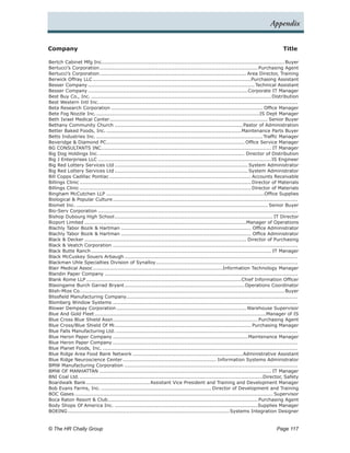 Appendix


Company	                                                                                                                                  Title

Bertch Cabinet Mfg Inc.............................................................................................................. Buyer
Bertucci’s Corporation.     ............................................................................................... Purchasing Agent
Bertucci’s Corporation.     ........................................................................................ Area Director, Training
Berwick Offray LLC................................................................................................Purchasing Assistant
Besser Company..................................................................................................... Technical Assistant
Besser Company.................................................................................................Corporate IT Manager
Best Buy Co., Inc.............................................................................................................. Distribution
Best Western Intl Inc..     .......................................................................................................................
Beta Research Corporation............................................................................................ Office Manager
Bete Fog Nozzle Inc..     ..................................................................................................IS Dept Manager
Beth Israel Medical Center. .............................................................................................. Senior Buyer
                                  .
Bethany Community Church..............................................................................Pastor of Administration
Better Baked Foods, Inc...................................................................................Maintenance Parts Buyer
Betts Industries Inc..    .................................................................................................... Traffic Manager
Beveridge & Diamond PC. .................................................................................. Office Service Manager
                                .
BG CONSULTANTS INC.. .................................................................................................... IT Manager
                              .
Big Dog Holdings Inc......................................................................................... Director of Distribution
Big J Enterprises LLC......................................................................................................... IS Engineer
Big Red Lottery Services Ltd................................................................................. System Administrator
Big Red Lottery Services Ltd................................................................................. System Administrator
Bill Copps Cadillac Pontiac...................................................................................... Accounts Receivable
Billings Clinic........................................................................................................ Director of Materials
Billings Clinic........................................................................................................ Director of Materials
Bingham McCutchen LLP................................................................................................Office Supplies
Biological & Popular Culture.       ...............................................................................................................
Biomet Inc..................................................................................................................... Senior Buyer
Bio-Serv Corporation.........................................................................................................................
Bishop Dubourg High School.           ............................................................................................... IT Director
Bizport Limited..................................................................................................Manager of Operations
Blachly Tabor Bozik & Hartman............................................................................... Office Administrator
Blachly Tabor Bozik & Hartman............................................................................... Office Administrator
Black & Decker.................................................................................................. Director of Purchasing
Black & Veatch Corporation................................................................................................................
Black Butte Ranch............................................................................................................. IT Manager
Black McCuskey Souers Arbaugh.........................................................................................................
Blackman Uhle Specialties Division of Synalloy.                .....................................................................................
Blair Medical Assoc.    ..............................................................................Information Technology Manager
Blandin Paper Company.....................................................................................................................
Blank Rome LLP..............................................................................................Chief Information Officer
Blasingame Burch Garrad Bryant.             ........................................................................ Operations Coordinator
Blish-Mize Co.. ......................................................................................................................... Buyer
                 .
Blissfield Manufacturing Company.......................................................................................................
Blomberg Window Systems................................................................................................................
Blower Dempsay Corporation.            .............................................................................. Warehouse Supervisor
Blue And Gold Fleet........................................................................................................Manager of IS
Blue Cross Blue Shield Assn. ...................................................................................... Purchasing Agent
                                    .
Blue Cross/Blue Shield Of Mi. ................................................................................. Purchasing Manager
                                      .
Blue Falls Manufacturing Ltd...............................................................................................................
Blue Heron Paper Company..................................................................................Maintenance Manager
Blue Heron Paper Company................................................................................................................
Blue Planet Foods, Inc.......................................................................................................................
Blue Ridge Area Food Bank Network...................................................................Administrative Assistant
Blue Ridge Neuroscience Center......................................................... Information Systems Administrator
BMW Manufacturing Corporation.........................................................................................................
BMW OF MANHATTAN........................................................................................................ IT Manager
BNI Coal Ltd..  ..............................................................................................................Director, Safety
Boardwalk Bank....................................... Assistant Vice President and Training and Development Manager
Bob Evans Farms, Inc.................................................................... Director of Development and Training
BOC Gases........................................................................................................................ Supervisor
Boca Raton Resort & Club. ......................................................................................... Purchasing Agent
                                 .
Body Shops Of America Inc........................................................................................Supplies Manager
BOEING..................................................................................................Systems Integration Designer


© The HR Chally Group 	                                                                                                                Page 117
 