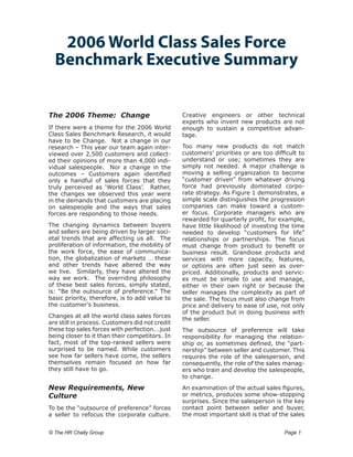 2006 World Class Sales Force
  Benchmark Executive Summary


The 2006 Theme: Change                           Creative engineers or other technical
                                                 experts who invent new products are not
If there were a theme for the 2006 World         enough to sustain a competitive advan-
Class Sales Benchmark Research, it would         tage.
have to be Change. Not a change in our
research – This year our team again inter-       Too many new products do not match
viewed over 2,500 customers and collect-         customers’ priorities or are too difficult to
ed their opinions of more than 4,000 indi-       understand or use; sometimes they are
vidual salespeople. Nor a change in the          simply not needed. A major challenge is
outcomes – Customers again identified            moving a selling organization to become
only a handful of sales forces that they         “customer driven” from whatever driving
truly perceived as ‘World Class’. Rather,        force had previously dominated corpo-
the changes we observed this year were           rate strategy. As Figure 1 demonstrates, a
in the demands that customers are placing        simple scale distinguishes the progression
on salespeople and the ways that sales           companies can make toward a custom-
forces are responding to those needs.            er focus. Corporate managers who are
                                                 rewarded for quarterly profit, for example,
The changing dynamics between buyers             have little likelihood of investing the time
and sellers are being driven by larger soci-     needed to develop “customers for life”
etal trends that are affecting us all. The       relationships or partnerships. The focus
proliferation of information, the mobility of    must change from product to benefit or
the work force, the ease of communica-           business result. Grandiose products and
tion, the globalization of markets … these       services with more capacity, features,
and other trends have altered the way            or options are often just seen as over-
we live. Similarly, they have altered the        priced. Additionally, products and servic-
way we work. The overriding philosophy           es must be simple to use and manage,
of these best sales forces, simply stated,       either in their own right or because the
is: “Be the outsource of preference.” The        seller manages the complexity as part of
basic priority, therefore, is to add value to    the sale. The focus must also change from
the customer’s business.                         price and delivery to ease of use, not only
                                                 of the product but in doing business with
Changes at all the world class sales forces
                                                 the seller.
are still in process. Customers did not credit
these top sales forces with perfection...just    The outsource of preference will take
being closer to it than their competitors. In    responsibility for managing the relation-
fact, most of the top-ranked sellers were        ship or, as sometimes defined, the “part-
surprised to be named. While customers           nership” between seller and customer. This
see how far sellers have come, the sellers       requires the role of the salesperson, and
themselves remain focused on how far             consequently, the role of the sales manag-
they still have to go.                           ers who train and develop the salespeople,
                                                 to change.
New Requirements, New                            An examination of the actual sales figures,
Culture                                          or metrics, produces some show-stopping
                                                 surprises. Since the salesperson is the key
To be the “outsource of preference” forces       contact point between seller and buyer,
a seller to refocus the corporate culture.       the most important skill is that of the sales


© The HR Chally Group 	                                                               Page 1
 